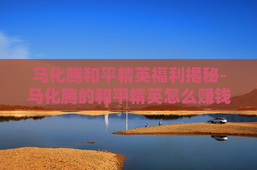 马化腾和平精英福利揭秘-马化腾的和平精英怎么赚钱的