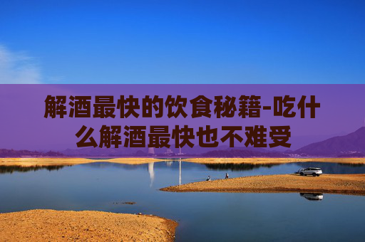 解酒最快的饮食秘籍-吃什么解酒最快也不难受