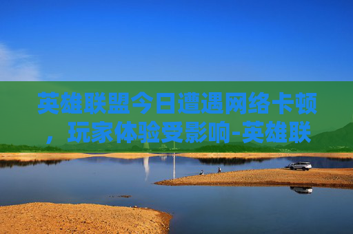 英雄联盟今日遭遇网络卡顿，玩家体验受影响-英雄联盟今天卡