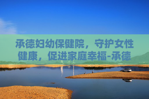承德妇幼保健院，守护女性健康，促进家庭幸福-承德妇幼保健院医院电话