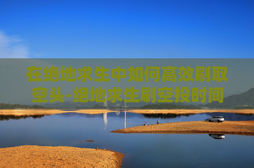 在绝地求生中如何高效刷取空头-绝地求生刷空投时间