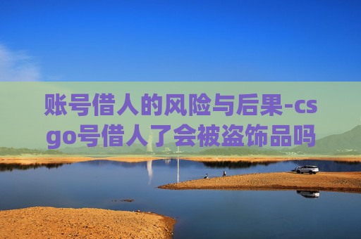 账号借人的风险与后果-csgo号借人了会被盗饰品吗