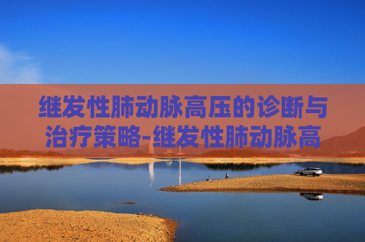 继发性肺动脉高压的诊断与治疗策略-继发性肺动脉高压能活多久