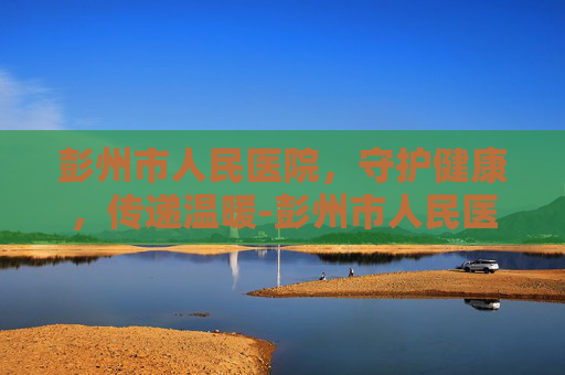 彭州市人民医院，守护健康，传递温暖-彭州市人民医院官网