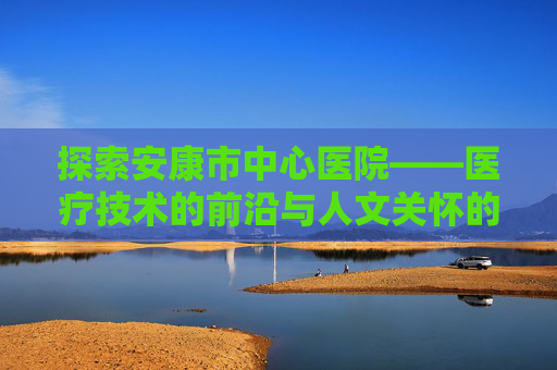 探索安康市中心医院——医疗技术的前沿与人文关怀的典范-安康市中心医院电话