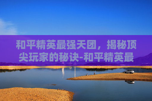 和平精英最强天团，揭秘顶尖玩家的秘诀-和平精英最强的天团是什么