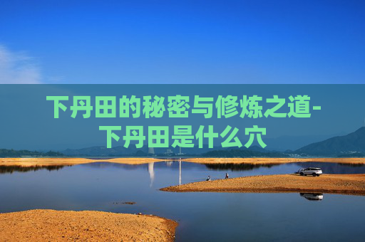下丹田的秘密与修炼之道-下丹田是什么穴