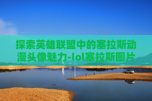 探索英雄联盟中的塞拉斯动漫头像魅力-lol塞拉斯图片