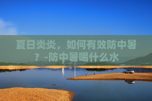 夏日炎炎，如何有效防中暑？-防中暑喝什么水