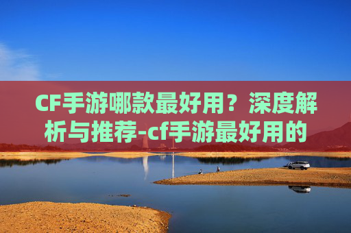 CF手游哪款最好用？深度解析与推荐-cf手游最好用的