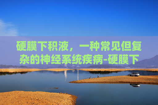 硬膜下积液，一种常见但复杂的神经系统疾病-硬膜下积液需要治疗吗