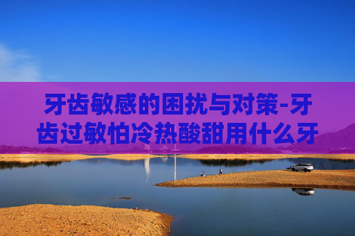 牙齿敏感的困扰与对策-牙齿过敏怕冷热酸甜用什么牙膏