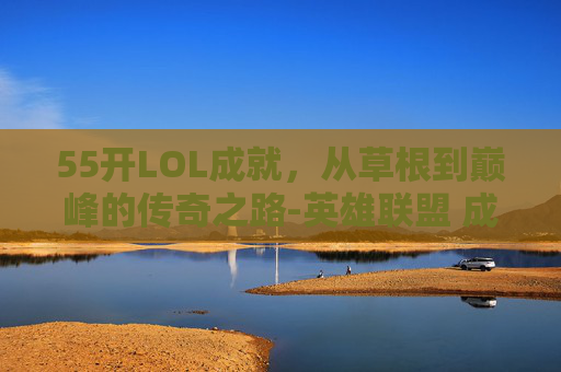 55开LOL成就，从草根到巅峰的传奇之路-英雄联盟 成就