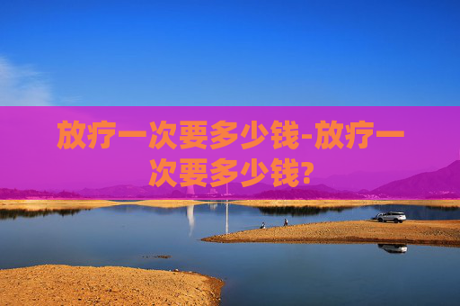 放疗一次要多少钱-放疗一次要多少钱?
