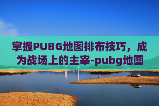 掌握PUBG地图排布技巧，成为战场上的主宰-pubg地图按哪个键