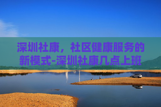 深圳社康，社区健康服务的新模式-深圳社康几点上班