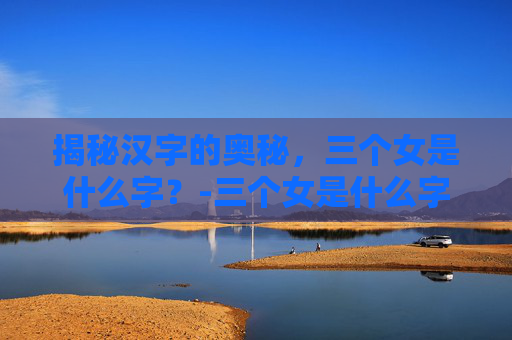 揭秘汉字的奥秘，三个女是什么字？-三个女是什么字念什么意思