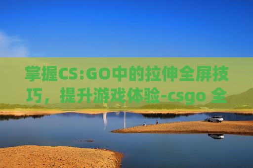 掌握CS:GO中的拉伸全屏技巧，提升游戏体验-csgo 全屏拉伸