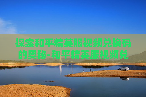 探索和平精英服视频兑换码的奥秘-和平精英服视频兑换码在哪里
