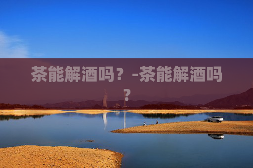 茶能解酒吗？-茶能解酒吗?