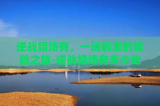 逆战猎场有，一场刺激的冒险之旅-逆战猎场有多少地图