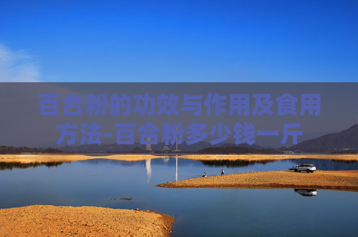 百合粉的功效与作用及食用方法-百合粉多少钱一斤