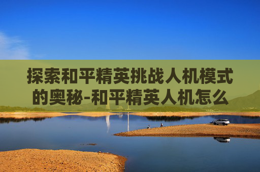 探索和平精英挑战人机模式的奥秘-和平精英人机怎么打