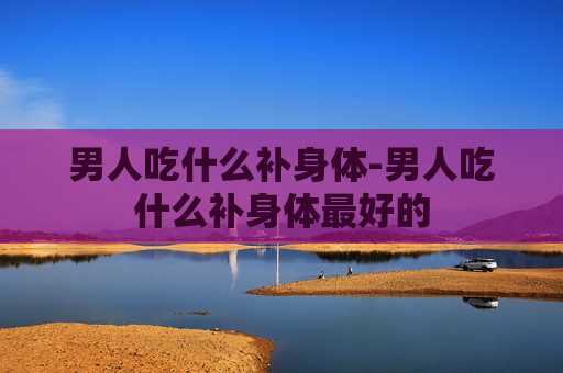 男人吃什么补身体-男人吃什么补身体最好的