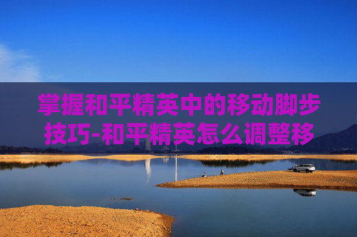 掌握和平精英中的移动脚步技巧-和平精英怎么调整移动脚步位置