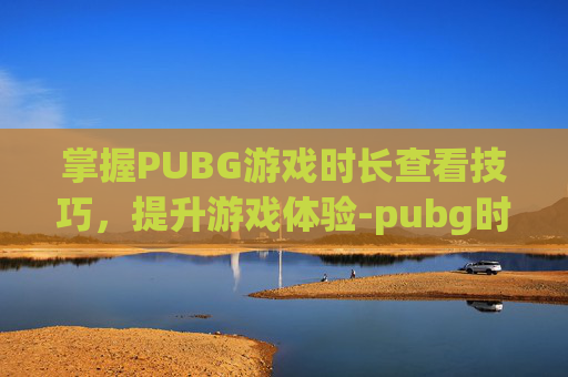 掌握PUBG游戏时长查看技巧，提升游戏体验-pubg时长怎么算