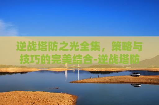 逆战塔防之光全集，策略与技巧的完美结合-逆战塔防之光全集免费观看