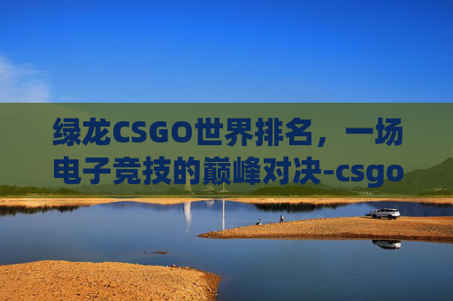 绿龙CSGO世界排名，一场电子竞技的巅峰对决-csgo绿龙战队排名