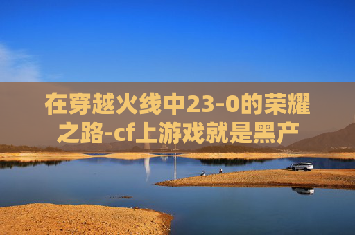 在穿越火线中23-0的荣耀之路-cf上游戏就是黑产