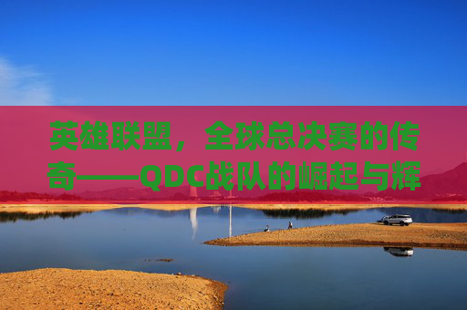 英雄联盟，全球总决赛的传奇——QDC战队的崛起与辉煌-lolqdc