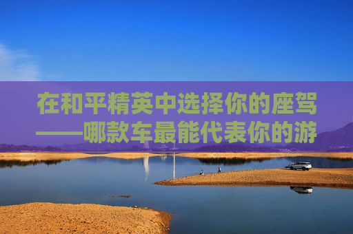 在和平精英中选择你的座驾——哪款车最能代表你的游戏风格？-和平精英买车值不值