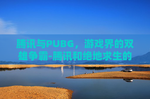 腾讯与PUBG，游戏界的双雄争霸-腾讯和绝地求生的关系