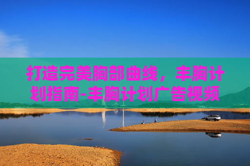 打造完美胸部曲线，丰胸计划指南-丰胸计划广告视频大全