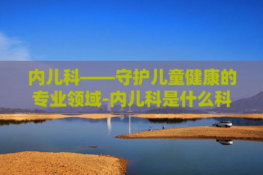 内儿科——守护儿童健康的专业领域-内儿科是什么科室