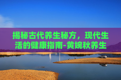 揭秘古代养生秘方，现代生活的健康指南-黄婉秋养生秘方