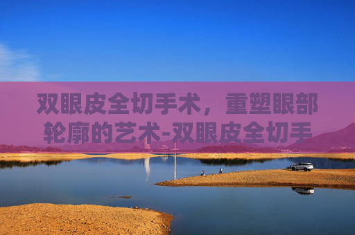 双眼皮全切手术，重塑眼部轮廓的艺术-双眼皮全切手术视频