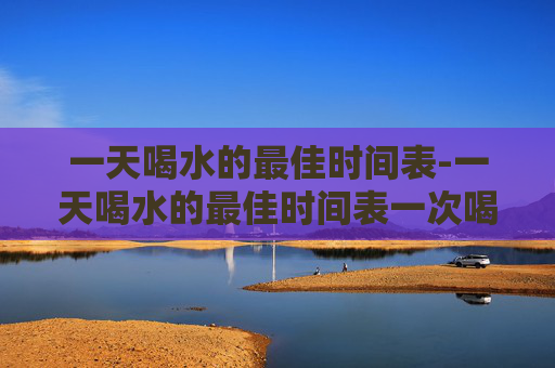 一天喝水的最佳时间表-一天喝水的最佳时间表一次喝多少