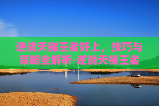逆战天梯王者好上，技巧与策略全解析-逆战天梯王者好上吗