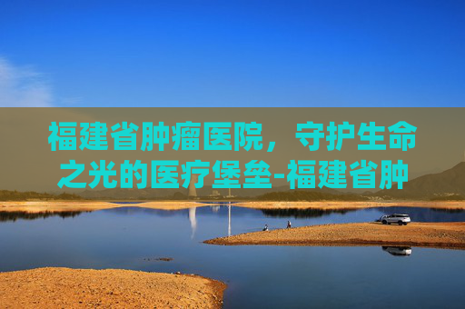 福建省肿瘤医院，守护生命之光的医疗堡垒-福建省肿瘤医院在哪里