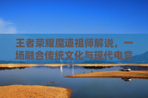 王者荣耀魔道祖师解说，一场融合传统文化与现代电竞的精彩碰撞-魔道祖师看王者荣耀