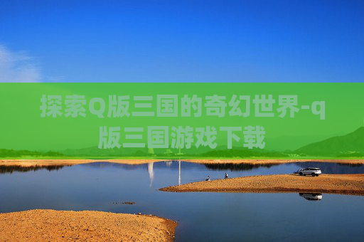 探索Q版三国的奇幻世界-q版三国游戏下载