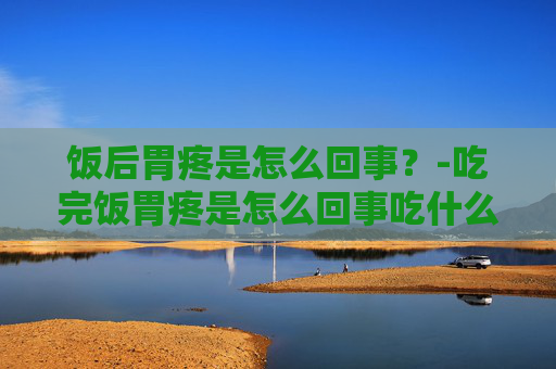 饭后胃疼是怎么回事？-吃完饭胃疼是怎么回事吃什么药