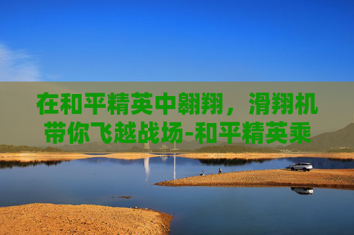 在和平精英中翱翔，滑翔机带你飞越战场-和平精英乘坐滑翔机怎么开