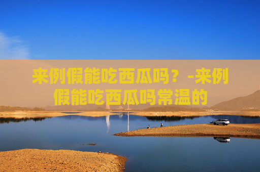 来例假能吃西瓜吗？-来例假能吃西瓜吗常温的