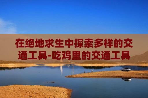 在绝地求生中探索多样的交通工具-吃鸡里的交通工具