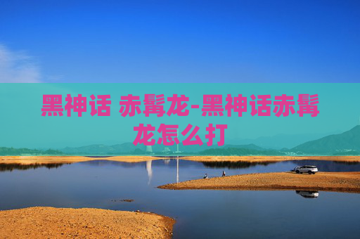 黑神话 赤髯龙-黑神话赤髯龙怎么打